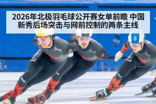 2026年北极羽毛球公开赛女单前瞻 中国新秀后场突击与网前控制的两条主线